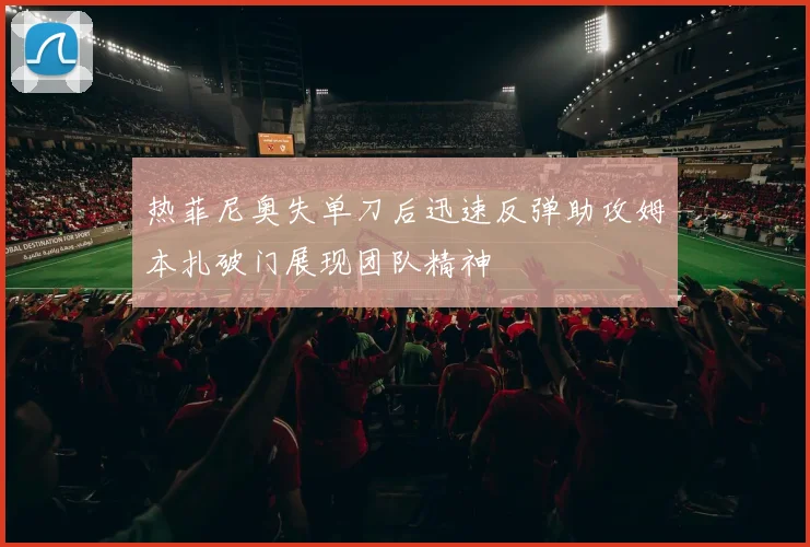 热菲尼奥失单刀后迅速反弹助攻姆本扎破门展现团队精神