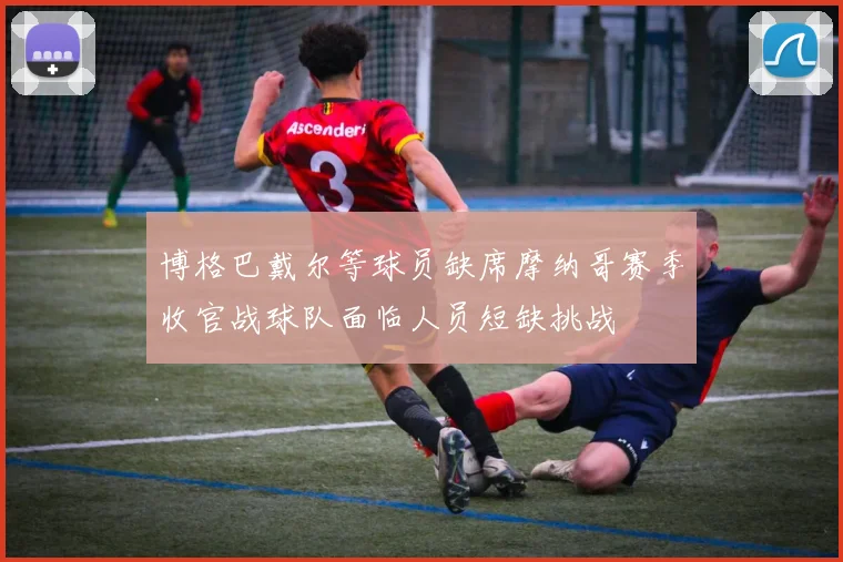 博格巴戴尔等球员缺席摩纳哥赛季收官战球队面临人员短缺挑战