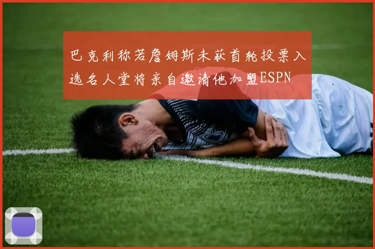 巴克利称若詹姆斯未获首轮投票入选名人堂将亲自邀请他加盟ESPN