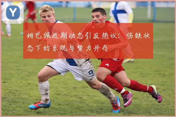 姆巴佩近期动态引发热议：伤缺状态下的乐观与努力并存