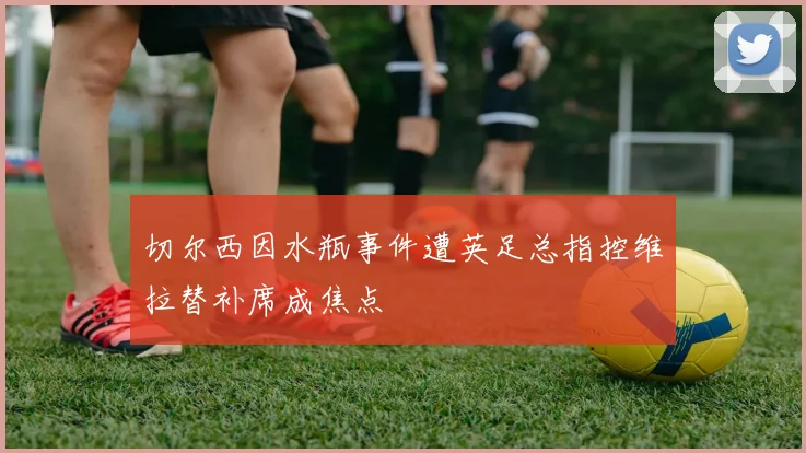 切尔西因水瓶事件遭英足总指控维拉替补席成焦点
