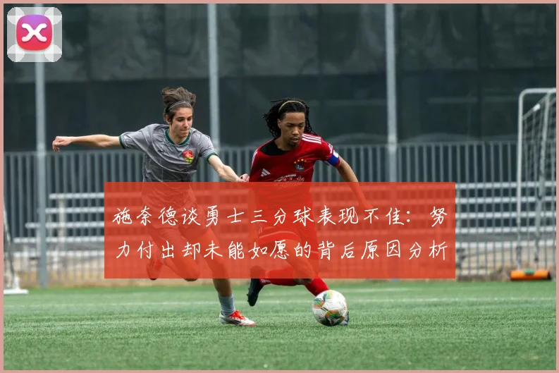施奈德谈勇士三分球表现不佳：努力付出却未能如愿的背后原因分析