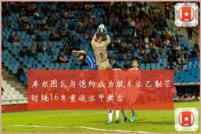 库尔图瓦与德约成为股东法乙勒芒时隔16年重返法甲舞台