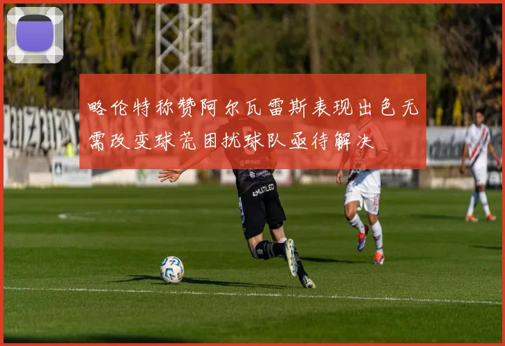 略伦特称赞阿尔瓦雷斯表现出色无需改变球荒困扰球队亟待解决