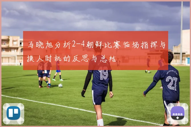 马晓旭分析2-4朝鲜比赛临场指挥与换人时机的反思与总结